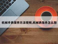 机械手表保养方法视频,机械表保养怎么做