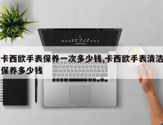卡西欧手表保养一次多少钱,卡西欧手表清洁保养多少钱