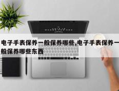 电子手表保养一般保养哪些,电子手表保养一般保养哪些东西
