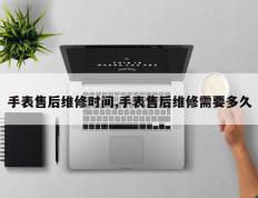 手表售后维修时间,手表售后维修需要多久
