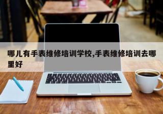 哪儿有手表维修培训学校,手表维修培训去哪里好