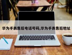 华为手表售后电话号码,华为手表售后地址