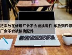 把车放在修理厂会不会被换零件,车放到汽修厂会不会被偷换配件