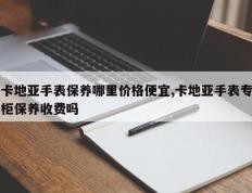 卡地亚手表保养哪里价格便宜,卡地亚手表专柜保养收费吗
