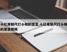 小红用钢尺打小明的蛋蛋,小红用钢尺打小明的蛋蛋视频