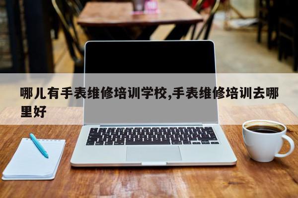 哪儿有手表维修培训学校,手表维修培训去哪里好
