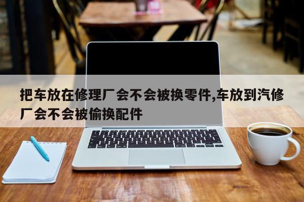 把车放在修理厂会不会被换零件,车放到汽修厂会不会被偷换配件