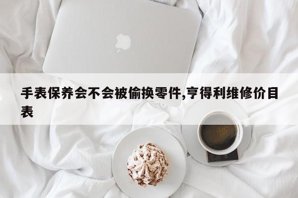 手表保养会不会被偷换零件,亨得利维修价目表