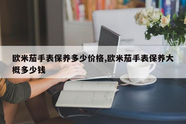 欧米茄手表保养多少价格,欧米茄手表保养大概多少钱