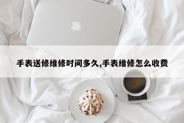 手表送修维修时间多久,手表维修怎么收费