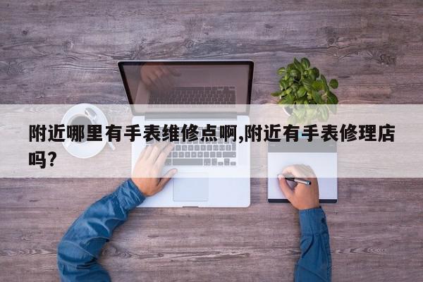 附近哪里有手表维修点啊,附近有手表修理店吗?