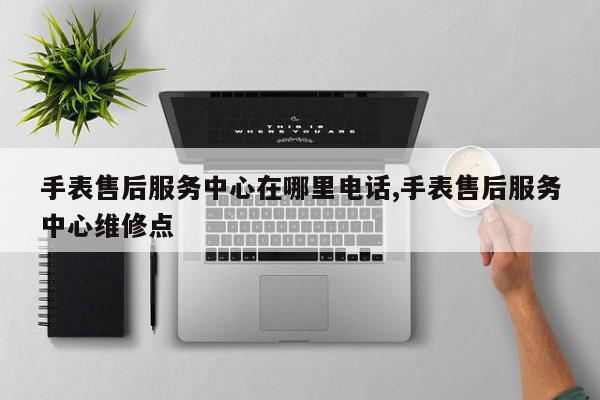 手表售后服务中心在哪里电话,手表售后服务中心维修点