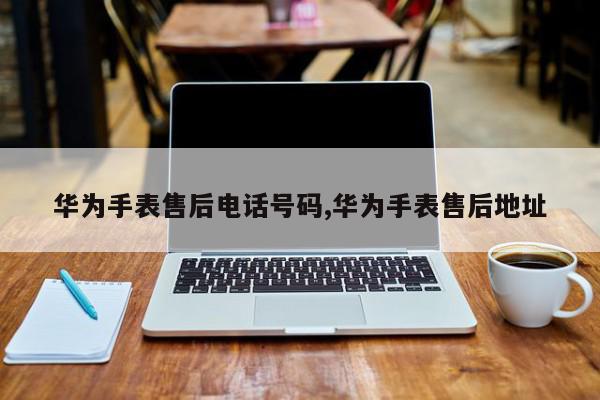 华为手表售后电话号码,华为手表售后地址