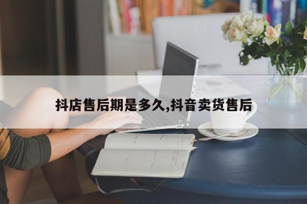 抖店售后期是多久,抖音卖货售后