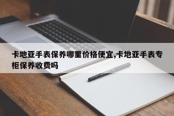卡地亚手表保养哪里价格便宜,卡地亚手表专柜保养收费吗
