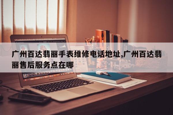 广州百达翡丽手表维修电话地址,广州百达翡丽售后服务点在哪