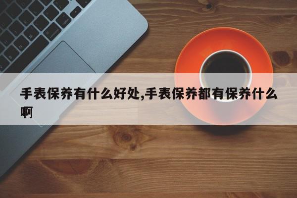 手表保养有什么好处,手表保养都有保养什么啊