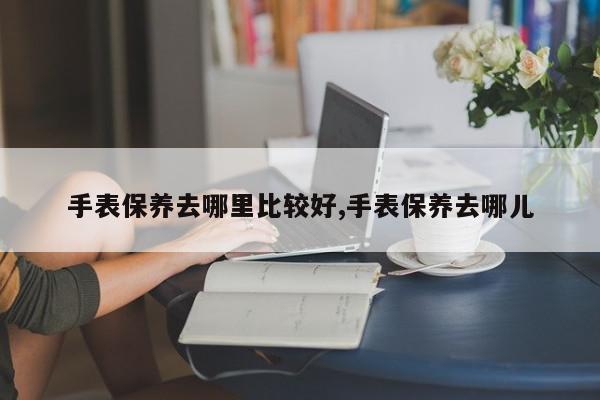 手表保养去哪里比较好,手表保养去哪儿