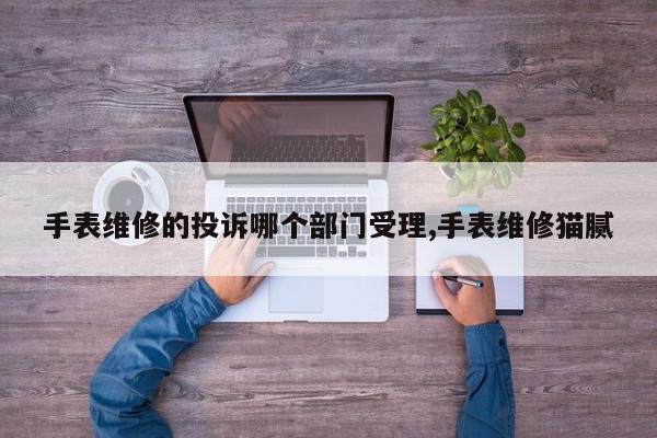 手表维修的投诉哪个部门受理,手表维修猫腻
