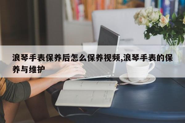浪琴手表保养后怎么保养视频,浪琴手表的保养与维护
