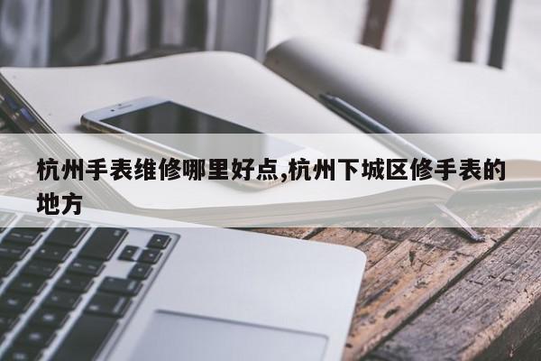 杭州手表维修哪里好点,杭州下城区修手表的地方