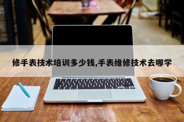 修手表技术培训多少钱,手表维修技术去哪学
