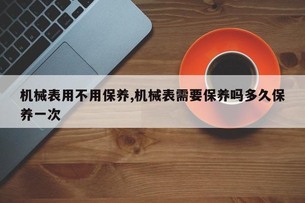 机械表用不用保养,机械表需要保养吗多久保养一次