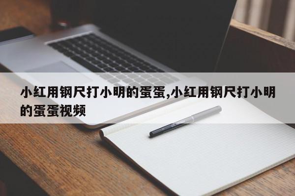 小红用钢尺打小明的蛋蛋,小红用钢尺打小明的蛋蛋视频
