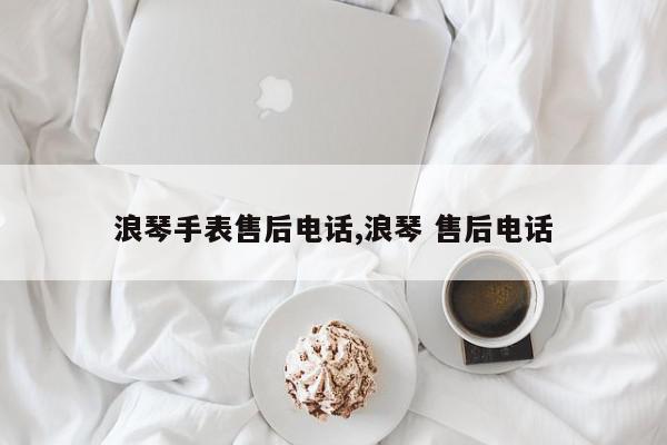 浪琴手表售后电话,浪琴 售后电话