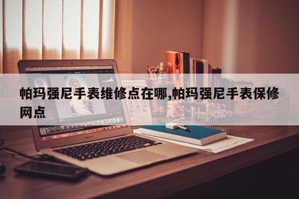 帕玛强尼手表维修点在哪,帕玛强尼手表保修网点
