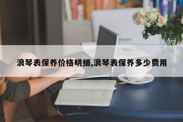浪琴表保养价格明细,浪琴表保养多少费用