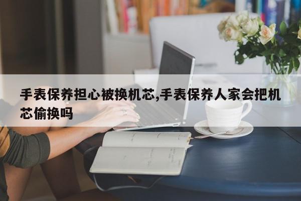 手表保养担心被换机芯,手表保养人家会把机芯偷换吗