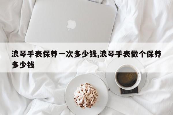 浪琴手表保养一次多少钱,浪琴手表做个保养多少钱