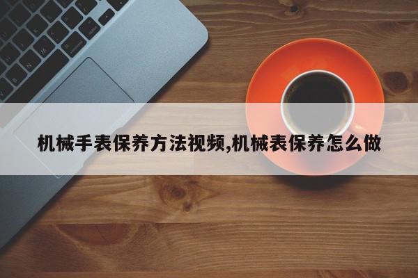 机械手表保养方法视频,机械表保养怎么做