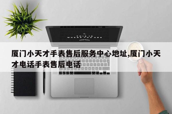 厦门小天才手表售后服务中心地址,厦门小天才电话手表售后电话