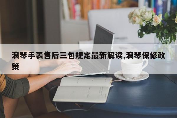 浪琴手表售后三包规定最新解读,浪琴保修政策