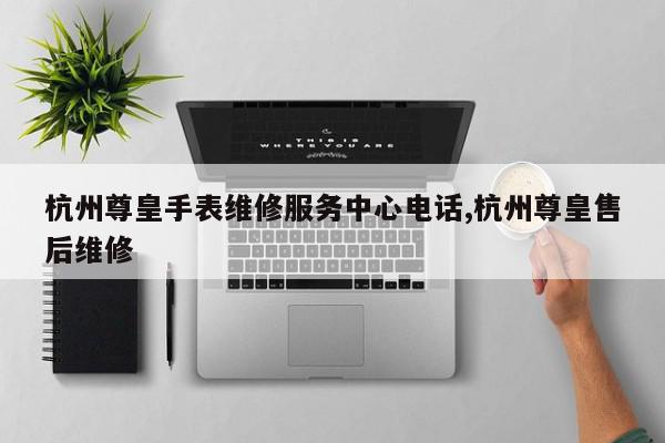 杭州尊皇手表维修服务中心电话,杭州尊皇售后维修