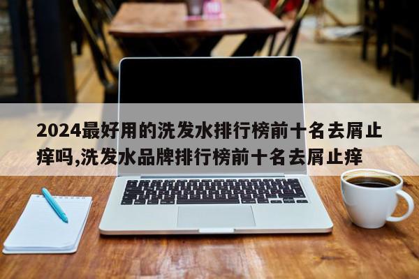 2024最好用的洗发水排行榜前十名去屑止痒吗,洗发水品牌排行榜前十名去屑止痒